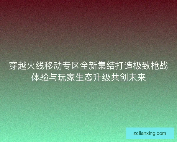 穿越火线移动专区全新集结打造极致枪战体验与玩家生态升级共创未来