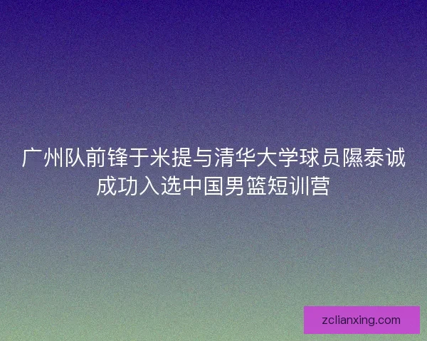广州队前锋于米提与清华大学球员隰泰诚成功入选中国男篮短训营