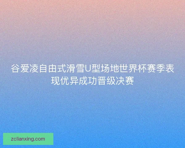 谷爱凌自由式滑雪U型场地世界杯赛季表现优异成功晋级决赛