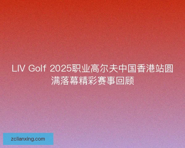 LIV Golf 2025职业高尔夫中国香港站圆满落幕精彩赛事回顾