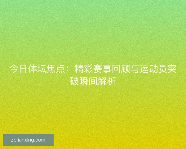 今日体坛焦点：精彩赛事回顾与运动员突破瞬间解析