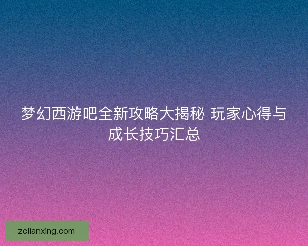 梦幻西游吧全新攻略大揭秘 玩家心得与成长技巧汇总