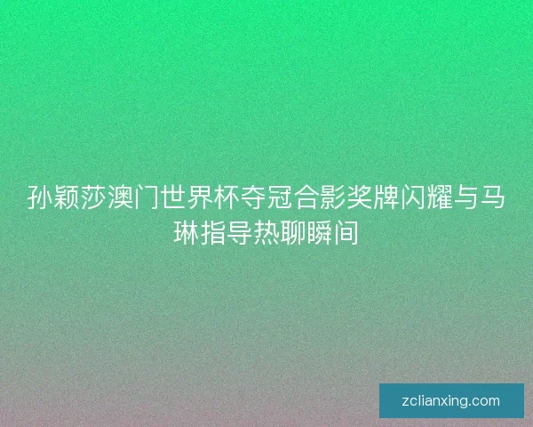 孙颖莎澳门世界杯夺冠合影奖牌闪耀与马琳指导热聊瞬间