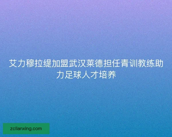 艾力穆拉缇加盟武汉莱德担任青训教练助力足球人才培养