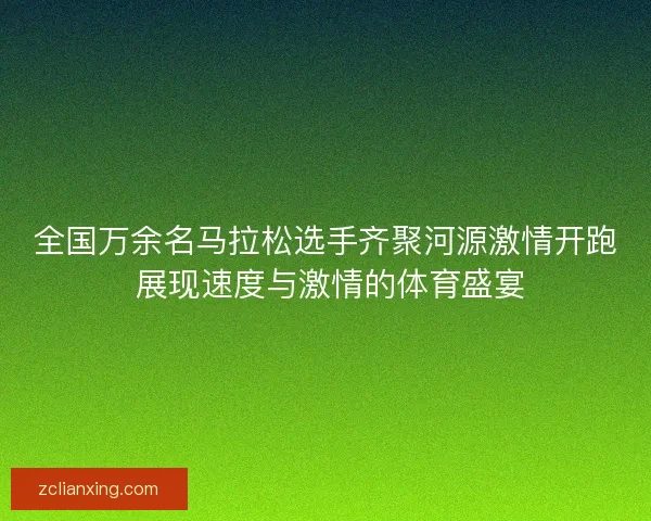 全国万余名马拉松选手齐聚河源激情开跑 展现速度与激情的体育盛宴