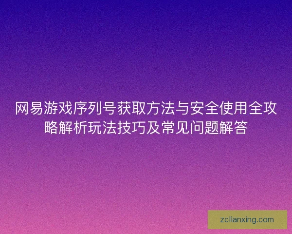 网易游戏序列号获取方法与安全使用全攻略解析玩法技巧及常见问题解答