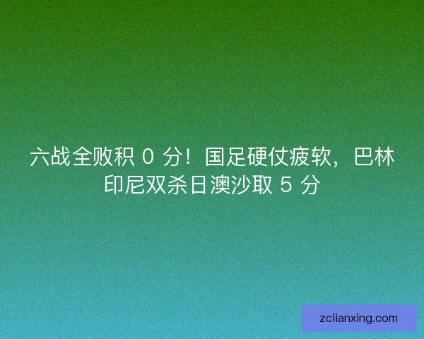 六战全败积 0 分！国足硬仗疲软，巴林印尼双杀日澳沙取 5 分