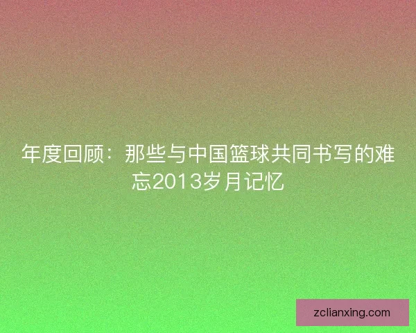 年度回顾：那些与中国篮球共同书写的难忘2013岁月记忆