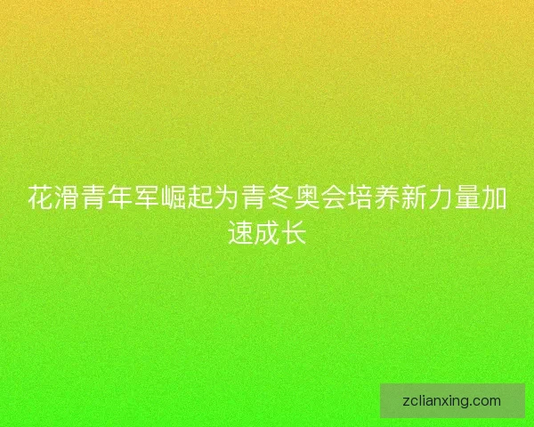 花滑青年军崛起为青冬奥会培养新力量加速成长