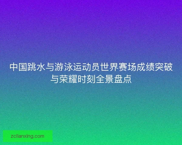 中国跳水与游泳运动员世界赛场成绩突破与荣耀时刻全景盘点