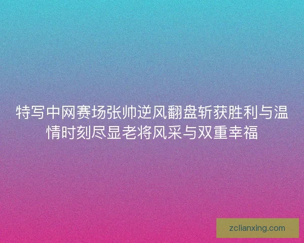 特写中网赛场张帅逆风翻盘斩获胜利与温情时刻尽显老将风采与双重幸福