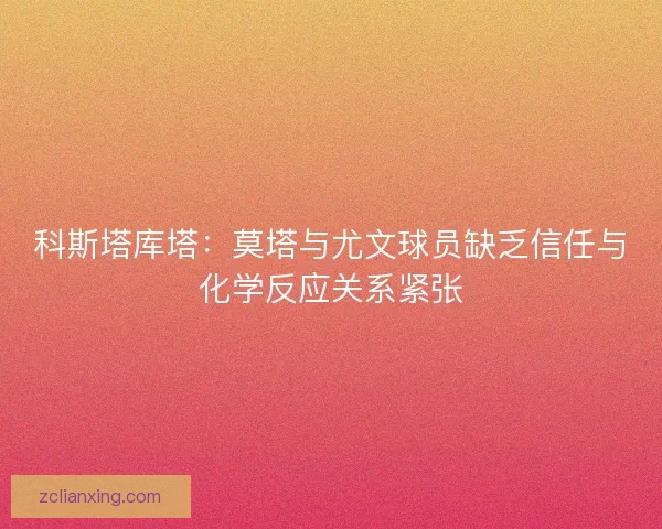 科斯塔库塔：莫塔与尤文球员缺乏信任与化学反应关系紧张
