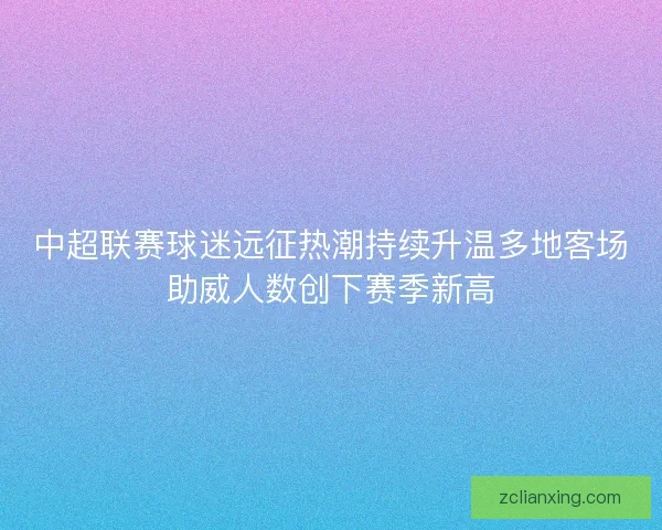 中超联赛球迷远征热潮持续升温多地客场助威人数创下赛季新高